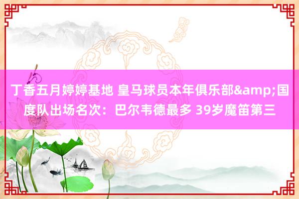 丁香五月婷婷基地 皇马球员本年俱乐部&国度队出场名次：巴尔韦德最多 39岁魔笛第三