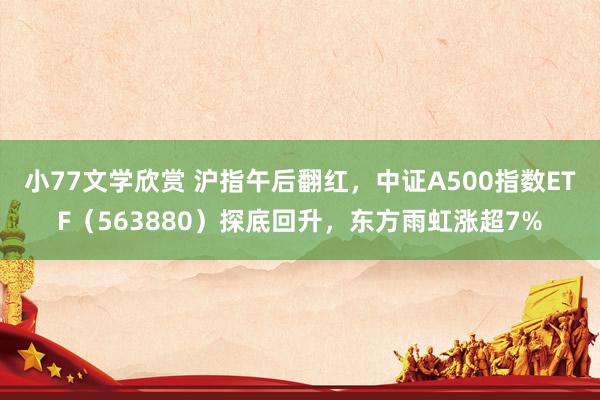 小77文学欣赏 沪指午后翻红，中证A500指数ETF（563880）探底回升，东方雨虹涨超7%