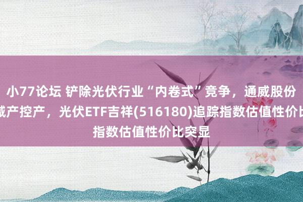 小77论坛 铲除光伏行业“内卷式”竞争，通威股份晓示减产控产，光伏ETF吉祥(516180)追踪指数估值性价比突显