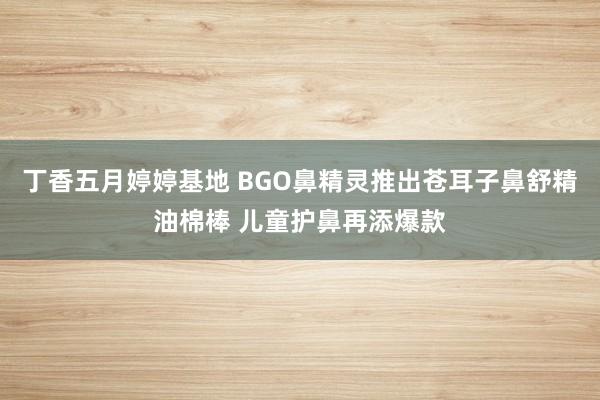 丁香五月婷婷基地 BGO鼻精灵推出苍耳子鼻舒精油棉棒 儿童护鼻再添爆款