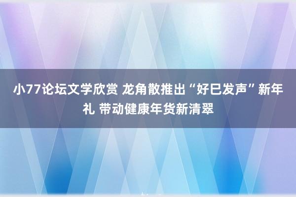 小77论坛文学欣赏 龙角散推出“好巳发声”新年礼 带动健康年货新清翠