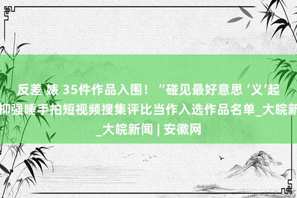 反差 婊 35件作品入围！“碰见最好意思 ‘义’起见证”扶弱抑强唾手拍短视频搜集评比当作入选作品名单_大皖新闻 | 安徽网