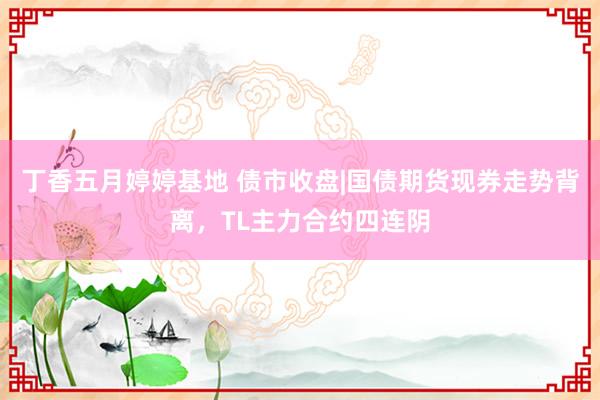 丁香五月婷婷基地 债市收盘|国债期货现券走势背离，TL主力合约四连阴