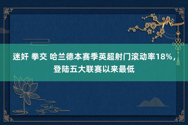 迷奸 拳交 哈兰德本赛季英超射门滚动率18%，登陆五大联赛以来最低