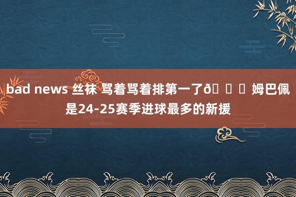 bad news 丝袜 骂着骂着排第一了😅姆巴佩是24-25赛季进球最多的新援