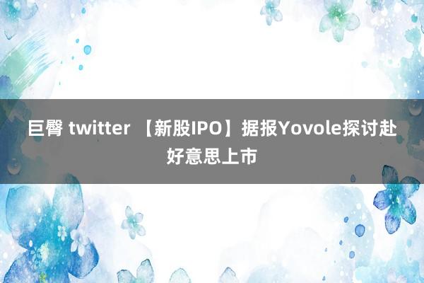 巨臀 twitter 【新股IPO】据报Yovole探讨赴好意思上市