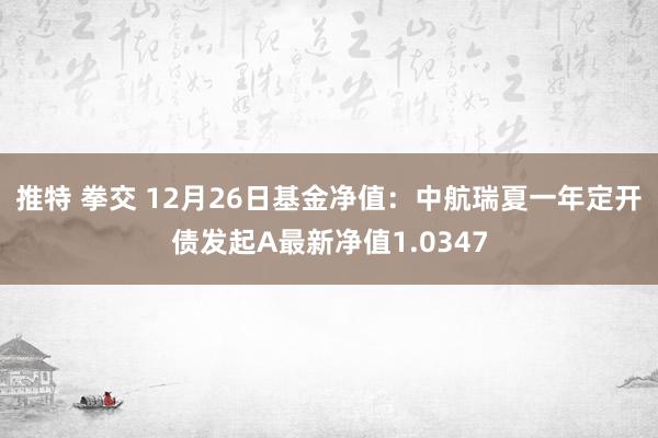 推特 拳交 12月26日基金净值：中航瑞夏一年定开债发起A最新净值1.0347