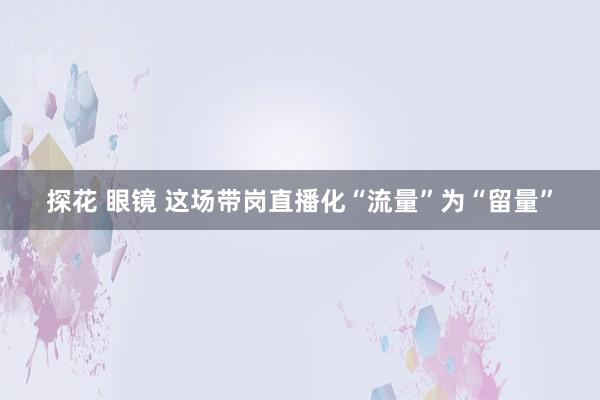 探花 眼镜 这场带岗直播化“流量”为“留量”