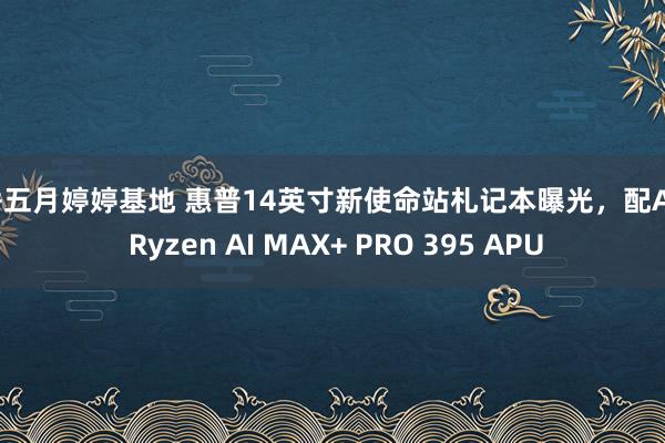 丁香五月婷婷基地 惠普14英寸新使命站札记本曝光，配AMD Ryzen AI MAX+ PRO 395 APU