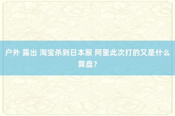 户外 露出 淘宝杀到日本服 阿里此次打的又是什么算盘？