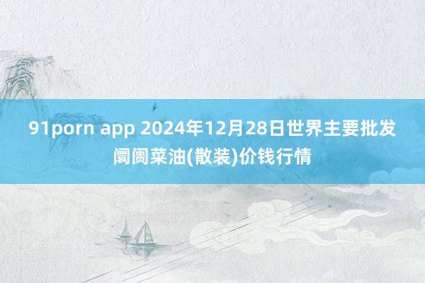 91porn app 2024年12月28日世界主要批发阛阓菜油(散装)价钱行情