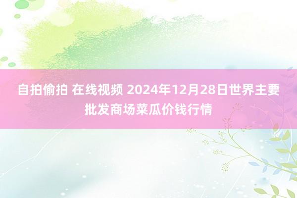 自拍偷拍 在线视频 2024年12月28日世界主要批发商场菜瓜价钱行情