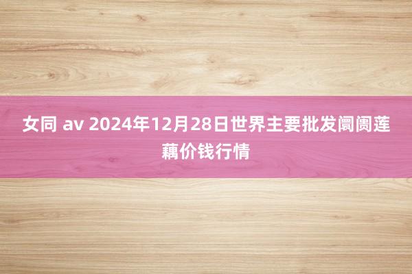 女同 av 2024年12月28日世界主要批发阛阓莲藕价钱行情