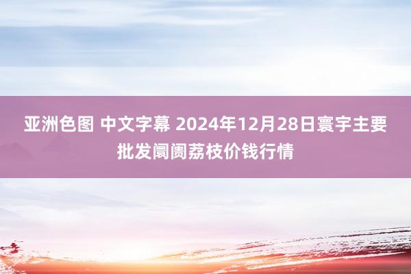 亚洲色图 中文字幕 2024年12月28日寰宇主要批发阛阓荔枝价钱行情