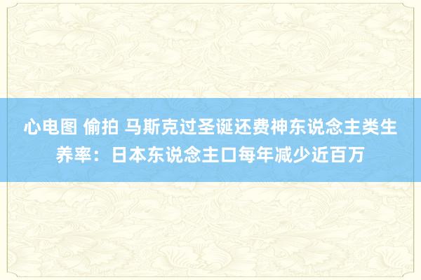 心电图 偷拍 马斯克过圣诞还费神东说念主类生养率：日本东说念主口每年减少近百万