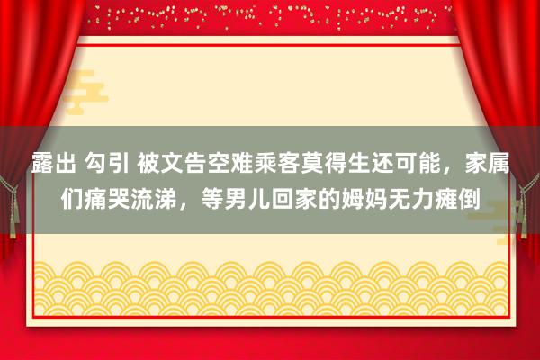 露出 勾引 被文告空难乘客莫得生还可能，家属们痛哭流涕，等男儿回家的姆妈无力瘫倒