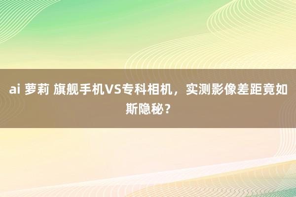 ai 萝莉 旗舰手机VS专科相机，实测影像差距竟如斯隐秘？