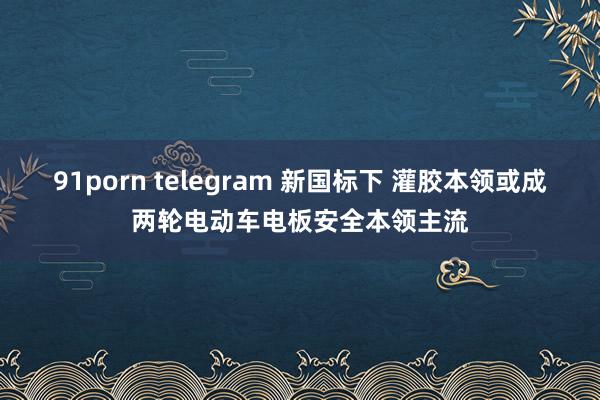 91porn telegram 新国标下 灌胶本领或成两轮电动车电板安全本领主流