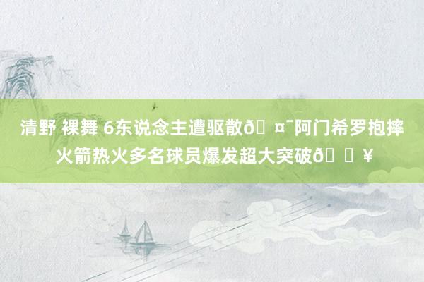 清野 裸舞 6东说念主遭驱散🤯阿门希罗抱摔 火箭热火多名球员爆发超大突破💥