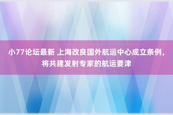 小77论坛最新 上海改良国外航运中心成立条例，将共建发射专家的航运要津