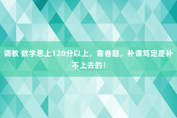 调教 数学思上120分以上，靠卷题，补课笃定是补不上去的！