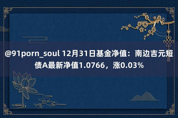 @91porn_soul 12月31日基金净值：南边吉元短债A最新净值1.0766，涨0.03%