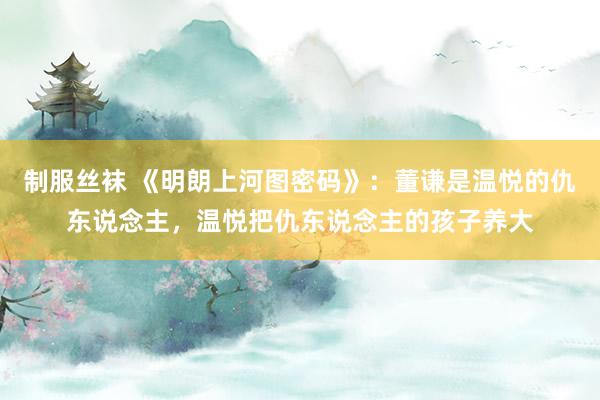 制服丝袜 《明朗上河图密码》：董谦是温悦的仇东说念主，温悦把仇东说念主的孩子养大