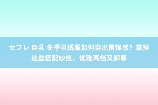 セフレ 巨乳 冬季羽绒服如何穿出前锋感？掌捏这些搭配妙技，优雅高档又御寒