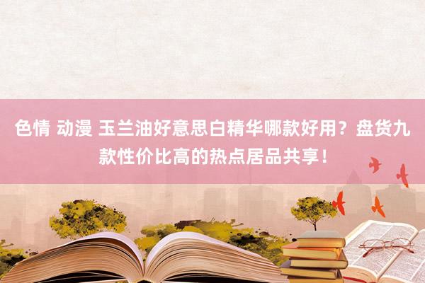 色情 动漫 玉兰油好意思白精华哪款好用？盘货九款性价比高的热点居品共享！