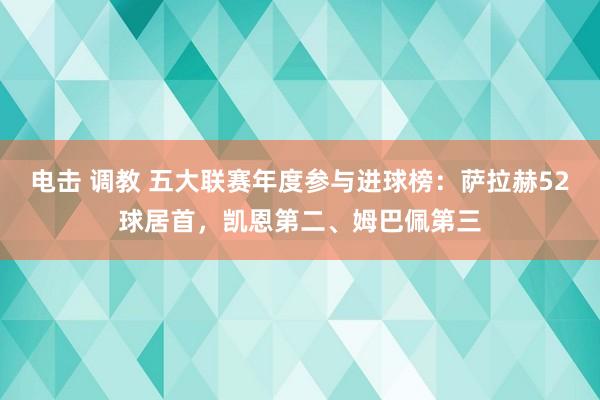 电击 调教 五大联赛年度参与进球榜：萨拉赫52球居首，凯恩第二、姆巴佩第三