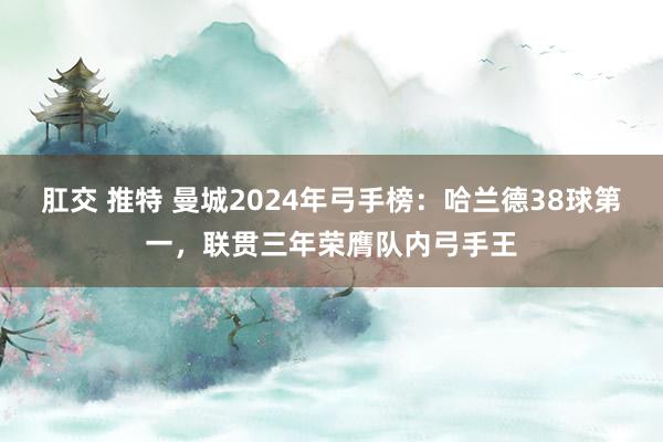 肛交 推特 曼城2024年弓手榜：哈兰德38球第一，联贯三年荣膺队内弓手王