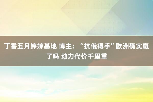 丁香五月婷婷基地 博主：“抗俄得手”欧洲确实赢了吗 动力代价千里重