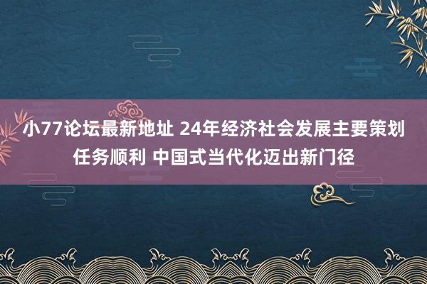 小77论坛最新地址 24年经济社会发展主要策划任务顺利 中国式当代化迈出新门径