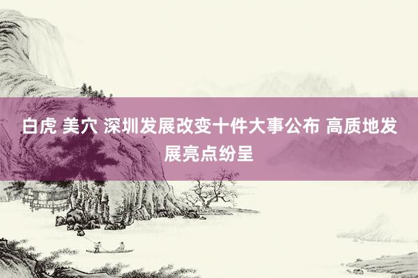 白虎 美穴 深圳发展改变十件大事公布 高质地发展亮点纷呈