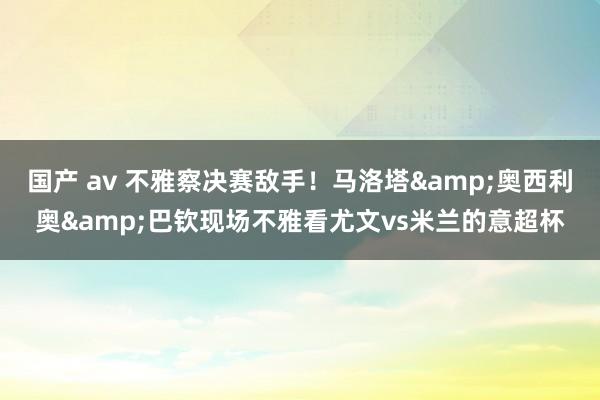 国产 av 不雅察决赛敌手！马洛塔&奥西利奥&巴钦现场不雅看尤文vs米兰的意超杯