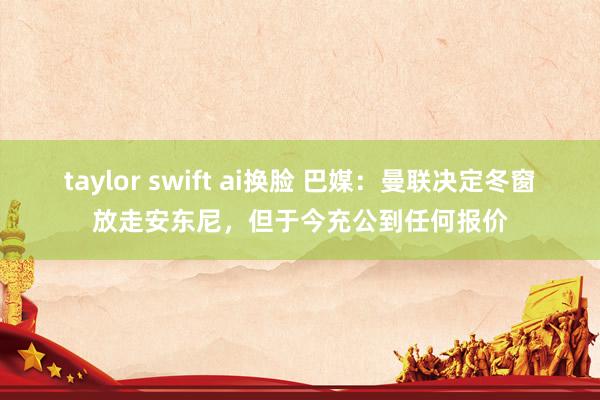 taylor swift ai换脸 巴媒：曼联决定冬窗放走安东尼，但于今充公到任何报价