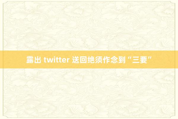 露出 twitter 送回绝须作念到“三要”