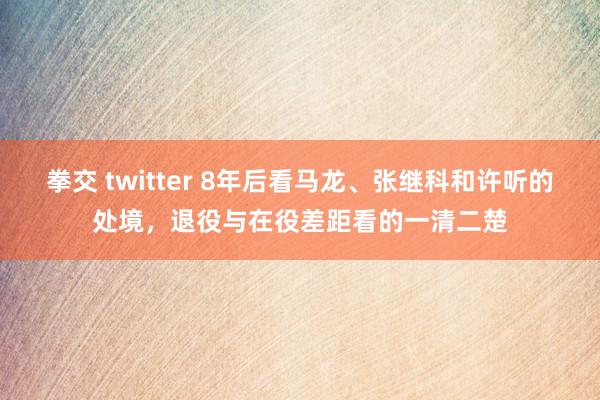 拳交 twitter 8年后看马龙、张继科和许听的处境，退役与在役差距看的一清二楚