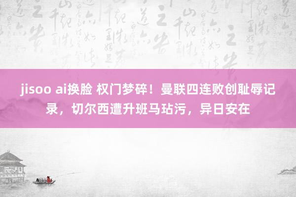 jisoo ai换脸 权门梦碎！曼联四连败创耻辱记录，切尔西遭升班马玷污，异日安在