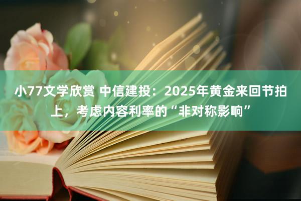 小77文学欣赏 中信建投：2025年黄金来回节拍上，考虑内容利率的“非对称影响”