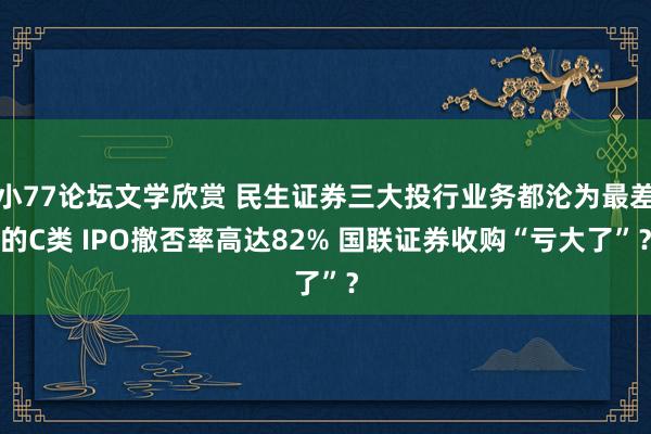 小77论坛文学欣赏 民生证券三大投行业务都沦为最差的C类 IPO撤否率高达82% 国联证券收购“亏大了”？