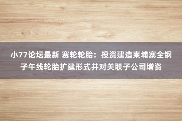 小77论坛最新 赛轮轮胎：投资建造柬埔寨全钢子午线轮胎扩建形式并对关联子公司增资