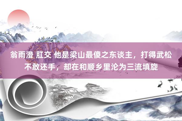 翁雨澄 肛交 他是梁山最傻之东谈主，打得武松不敢还手，却在和顺乡里沦为三流填旋