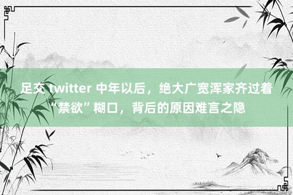 足交 twitter 中年以后，绝大广宽浑家齐过着“禁欲”糊口，背后的原因难言之隐