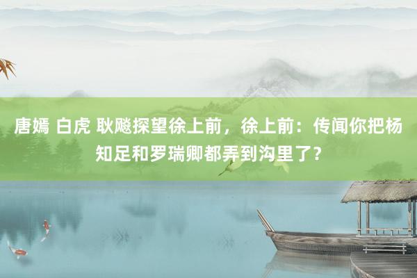 唐嫣 白虎 耿飚探望徐上前，徐上前：传闻你把杨知足和罗瑞卿都弄到沟里了？