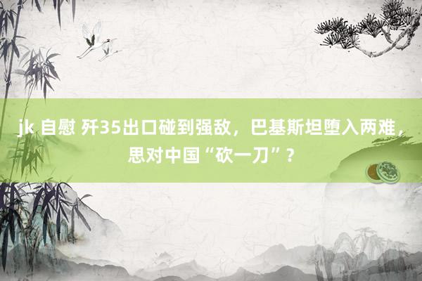 jk 自慰 歼35出口碰到强敌，巴基斯坦堕入两难，思对中国“砍一刀”？