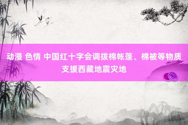 动漫 色情 中国红十字会调拨棉帐篷、棉被等物质支援西藏地震灾地