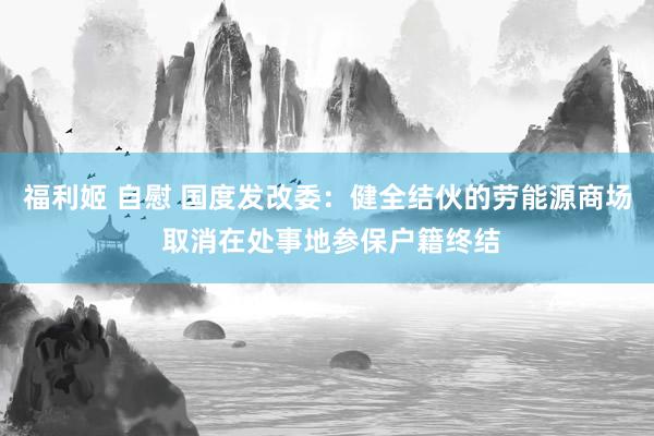 福利姬 自慰 国度发改委：健全结伙的劳能源商场 取消在处事地参保户籍终结