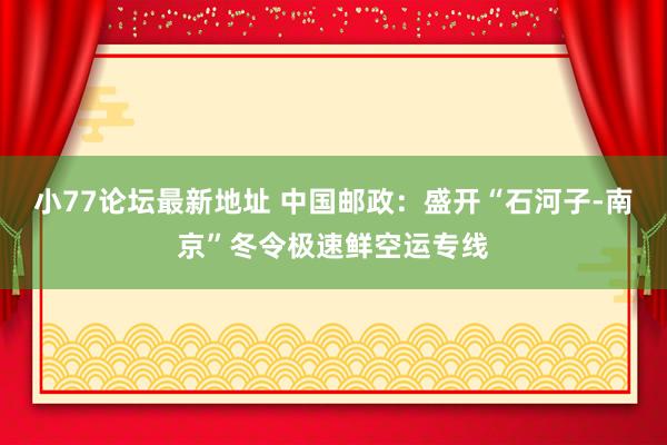 小77论坛最新地址 中国邮政：盛开“石河子-南京”冬令极速鲜空运专线