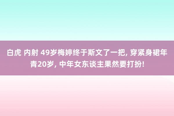 白虎 内射 49岁梅婷终于斯文了一把， 穿紧身裙年青20岁， 中年女东谈主果然要打扮!